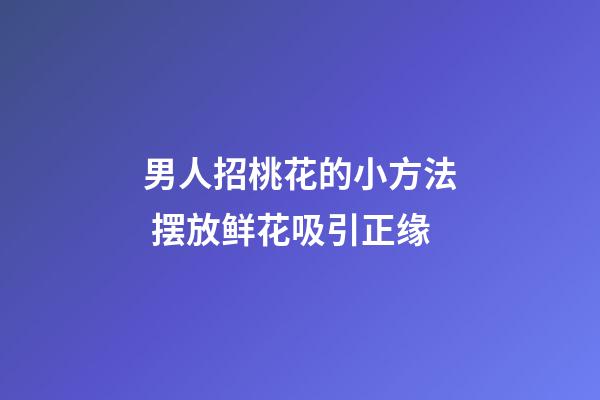 男人招桃花的小方法 摆放鲜花吸引正缘